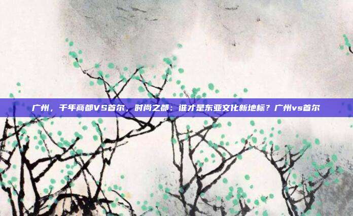 广州,千年商都VS首尔,时尚之都:谁才是东亚文化新地标?广州vs首尔