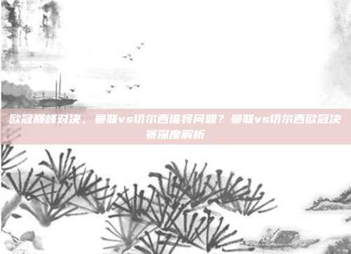 欧冠巅峰对决，曼联vs切尔西谁将问鼎？曼联vs切尔西欧冠决赛深度解析