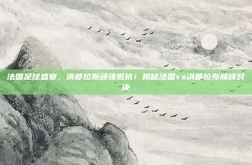 法国足球盛宴，洪都拉斯顽强抵抗！揭秘法国vs洪都拉斯巅峰对决