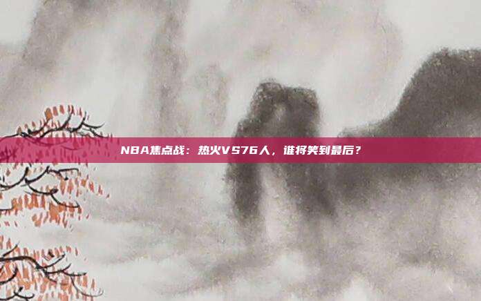 NBA焦点战：热火VS76人，谁将笑到最后？