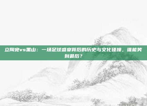立陶宛vs黑山：一场足球盛宴背后的历史与文化碰撞，谁能笑到最后？