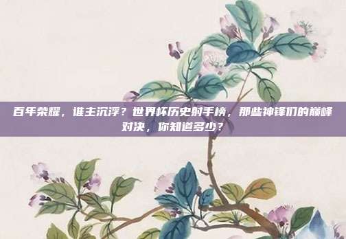 百年荣耀，谁主沉浮？世界杯历史射手榜，那些神锋们的巅峰对决，你知道多少？
