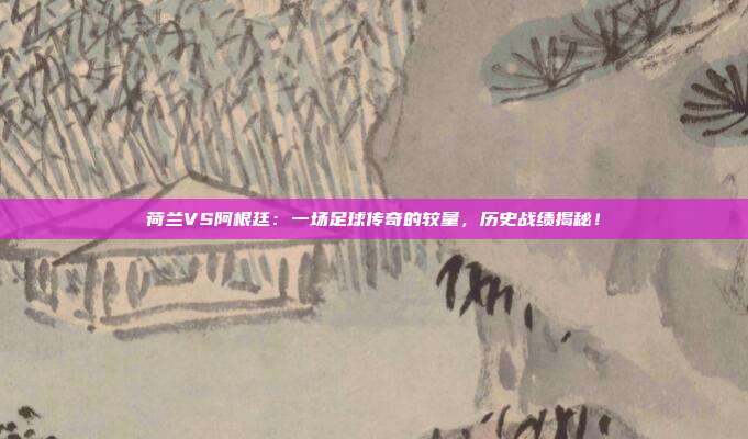 荷兰VS阿根廷:一场足球传奇的较量,历史战绩揭秘!