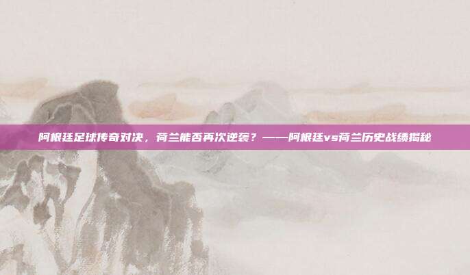阿根廷足球传奇对决,荷兰能否再次逆袭?——阿根廷vs荷兰历史战绩揭秘