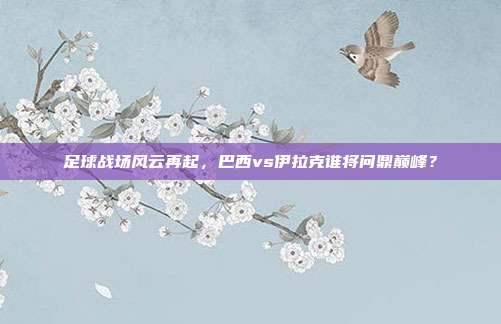 足球战场风云再起，巴西vs伊拉克谁将问鼎巅峰？