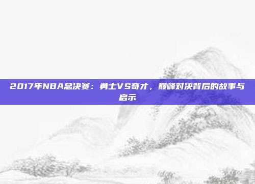 2017年NBA总决赛：勇士VS奇才，巅峰对决背后的故事与启示