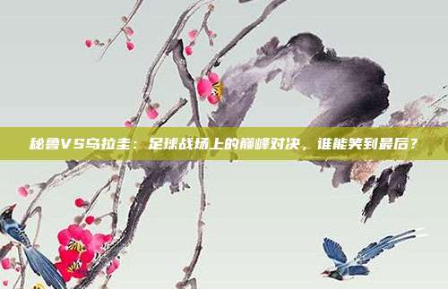 秘鲁VS乌拉圭：足球战场上的巅峰对决，谁能笑到最后？