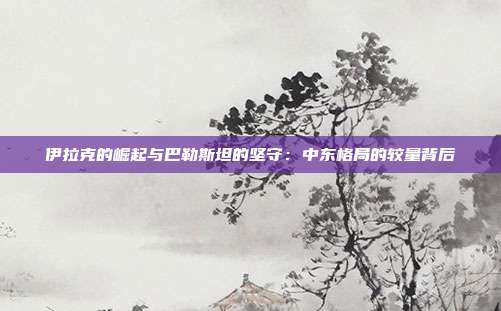 伊拉克的崛起与巴勒斯坦的坚守:中东格局的较量背后