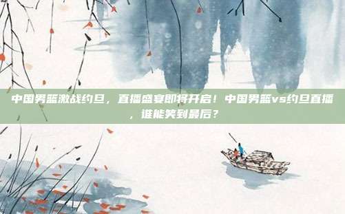 中国男篮激战约旦,直播盛宴即将开启!中国男篮vs约旦直播,谁能笑到最后?