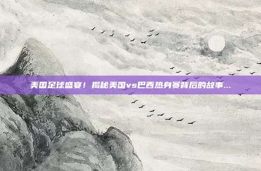美国足球盛宴!揭秘美国vs巴西热身赛背后的故事...