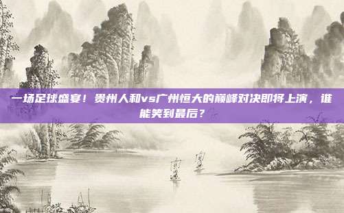 一场足球盛宴！贵州人和vs广州恒大的巅峰对决即将上演，谁能笑到最后？
