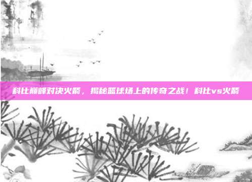 科比巅峰对决火箭,揭秘篮球场上的传奇之战!科比vs火箭