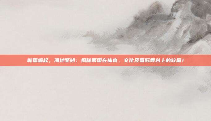 韩国崛起，海地坚韧：揭秘两国在体育、文化及国际舞台上的较量！