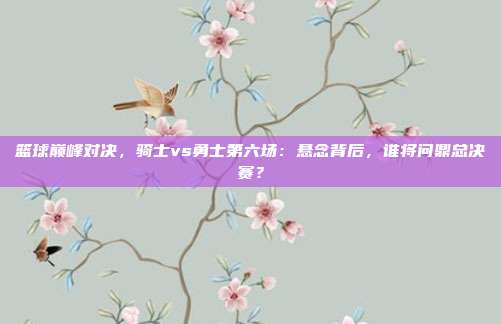 篮球巅峰对决，骑士vs勇士第六场：悬念背后，谁将问鼎总决赛？