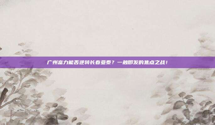广州富力能否逆转长春亚泰？一触即发的焦点之战！
