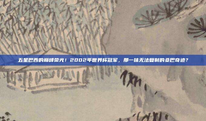 五星巴西的巅峰荣光！2002年世界杯冠军，那一抹无法复制的桑巴奇迹？