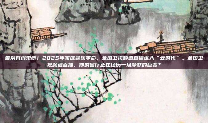 告别有线束缚！2025年家庭娱乐革命，全国卫视频道直播进入“云时代”。全国卫视频道直播，你的客厅正在经历一场静默的巨变？