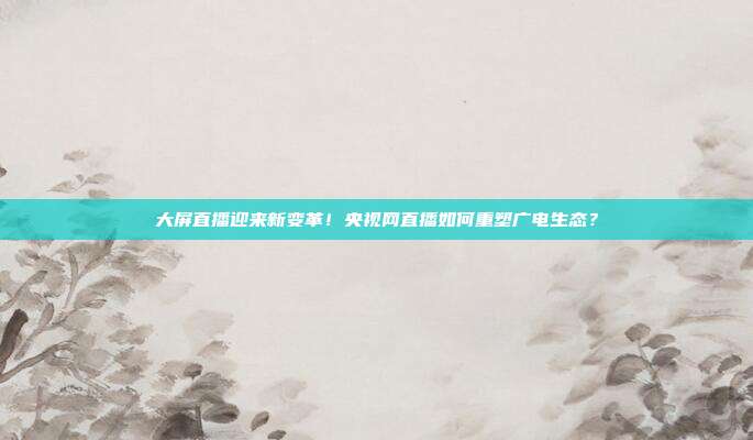 大屏直播迎来新变革！央视网直播如何重塑广电生态？