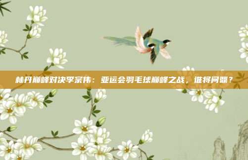 林丹巅峰对决李宗伟：亚运会羽毛球巅峰之战，谁将问鼎？