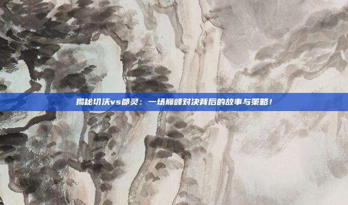 揭秘切沃vs都灵：一场巅峰对决背后的故事与策略！
