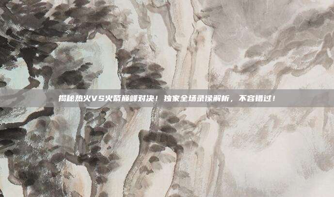 揭秘热火VS火箭巅峰对决！独家全场录像解析，不容错过！