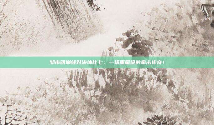 邹市明巅峰对决坤比七：一场重量级的拳击传奇！