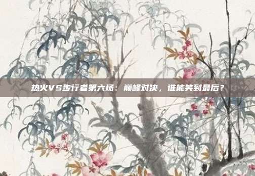 热火VS步行者第六场：巅峰对决，谁能笑到最后？