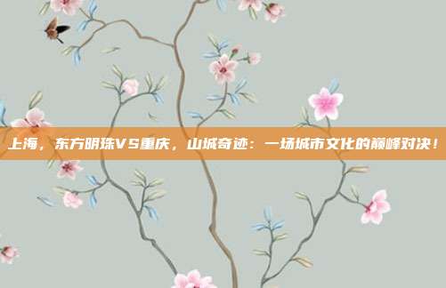 上海,东方明珠VS重庆,山城奇迹:一场城市文化的巅峰对决!