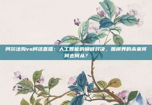 阿尔法狗vs柯洁直播：人工智能的巅峰对决，围棋界的未来将何去何从？