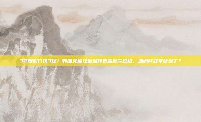 32脚射门仅3球！韩国女足狂轰滥炸暴露致命短板，亚洲杯冠军梦悬了？