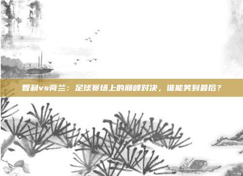 智利vs荷兰：足球赛场上的巅峰对决，谁能笑到最后？