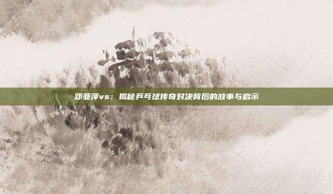 邓亚萍vs：揭秘乒乓球传奇对决背后的故事与启示
