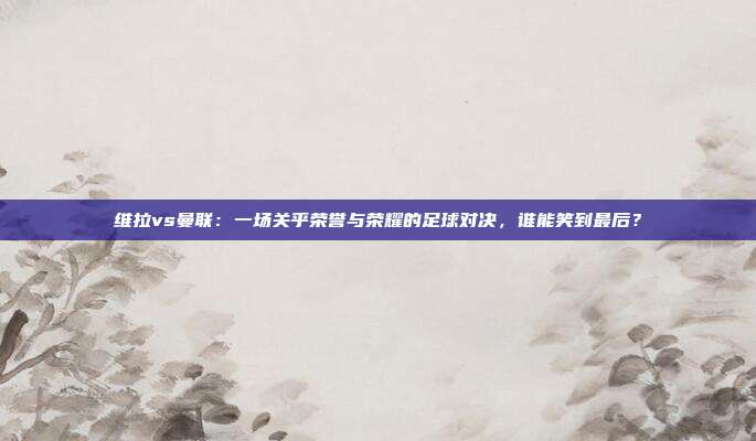 维拉vs曼联:一场关乎荣誉与荣耀的足球对决,谁能笑到最后?
