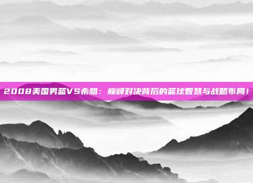 2008美国男篮VS希腊:巅峰对决背后的篮球智慧与战略布局!