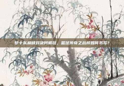 梦十队巅峰对决阿根廷，篮球传奇之战将如何书写？