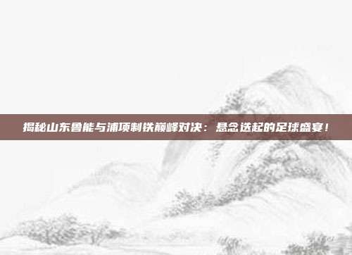 揭秘山东鲁能与浦项制铁巅峰对决：悬念迭起的足球盛宴！