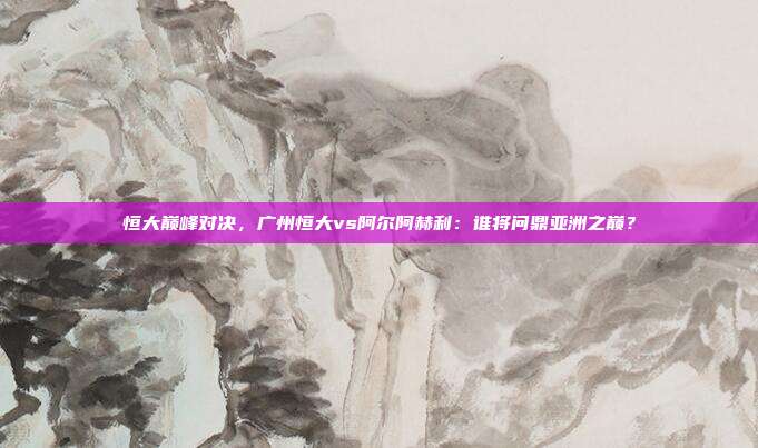 恒大巅峰对决，广州恒大vs阿尔阿赫利：谁将问鼎亚洲之巅？
