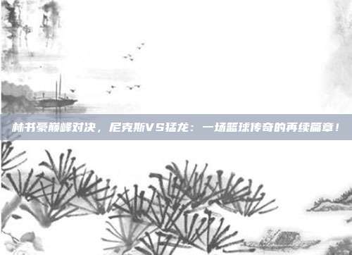 林书豪巅峰对决，尼克斯VS猛龙：一场篮球传奇的再续篇章！