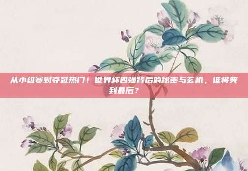 从小组赛到夺冠热门！世界杯四强背后的秘密与玄机，谁将笑到最后？