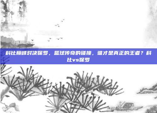 科比巅峰对决保罗，篮球传奇的碰撞，谁才是真正的王者？科比vs保罗