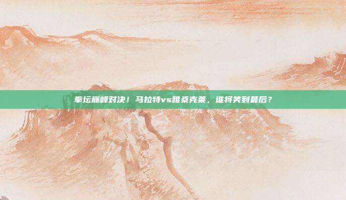 拳坛巅峰对决!马拉特vs雅桑克莱,谁将笑到最后?