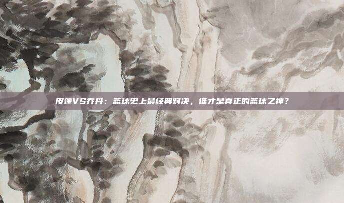 皮蓬VS乔丹:篮球史上最经典对决,谁才是真正的篮球之神?