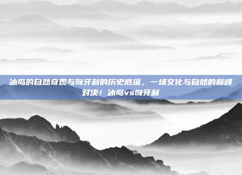 冰岛的自然奇观与匈牙利的历史底蕴,一场文化与自然的巅峰对决!冰岛vs匈牙利