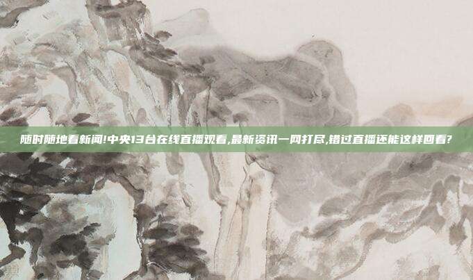 随时随地看新闻!中央13台在线直播观看,最新资讯一网打尽,错过直播还能这样回看?