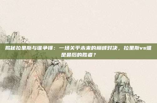 揭秘拉里斯与谁争锋：一场关乎未来的巅峰对决，拉里斯vs谁是最后的胜者？