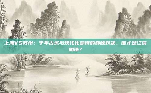 上海VS苏州：千年古城与现代化都市的巅峰对决，谁才是江南明珠？