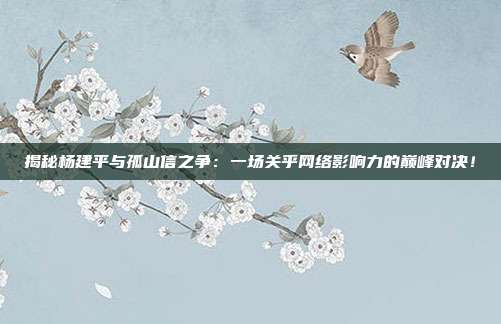 揭秘杨建平与孤山信之争：一场关乎网络影响力的巅峰对决！