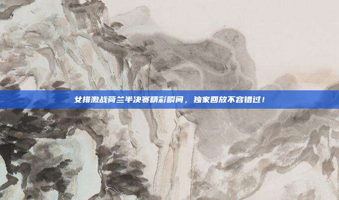 女排激战荷兰半决赛精彩瞬间,独家回放不容错过!