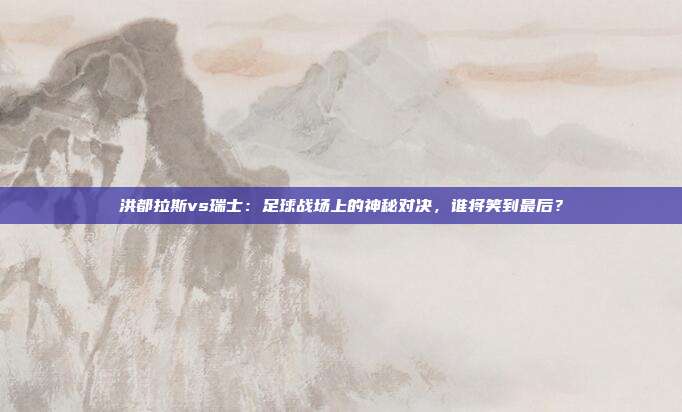 洪都拉斯vs瑞士:足球战场上的神秘对决,谁将笑到最后?