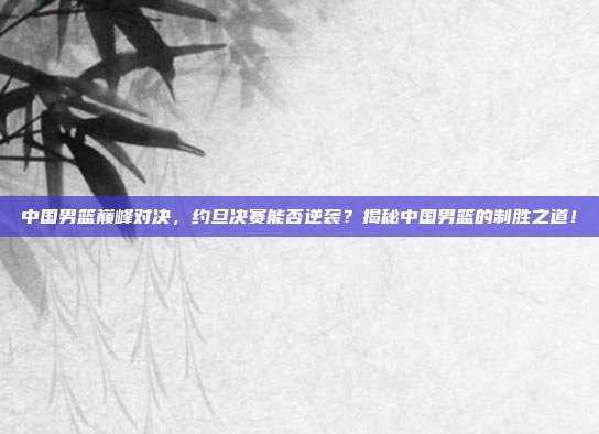 中国男篮巅峰对决，约旦决赛能否逆袭？揭秘中国男篮的制胜之道！
